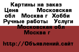 Картины на заказ › Цена ­ 500 - Московская обл., Москва г. Хобби. Ручные работы » Услуги   . Московская обл.,Москва г.